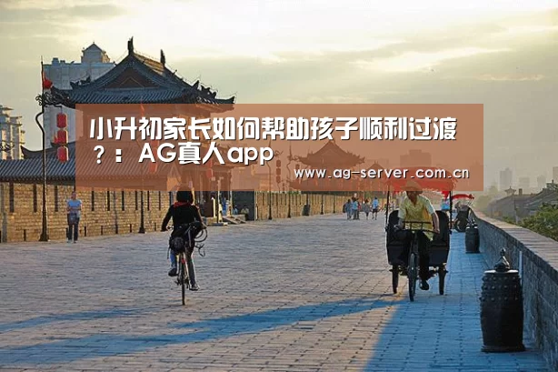 小升初家长如何帮助孩子顺利过渡?:AG真人app(图1) AG真人下载